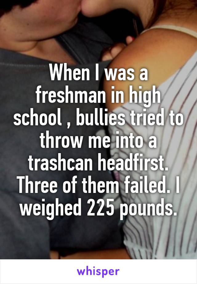 When I was a freshman in high school , bullies tried to throw me into a trashcan headfirst. Three of them failed. I weighed 225 pounds.