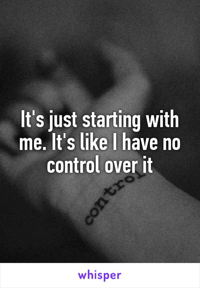It's just starting with me. It's like I have no control over it