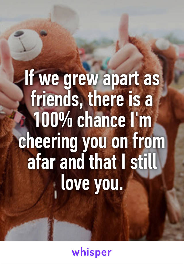 If we grew apart as friends, there is a 100% chance I'm cheering you on from afar and that I still love you.