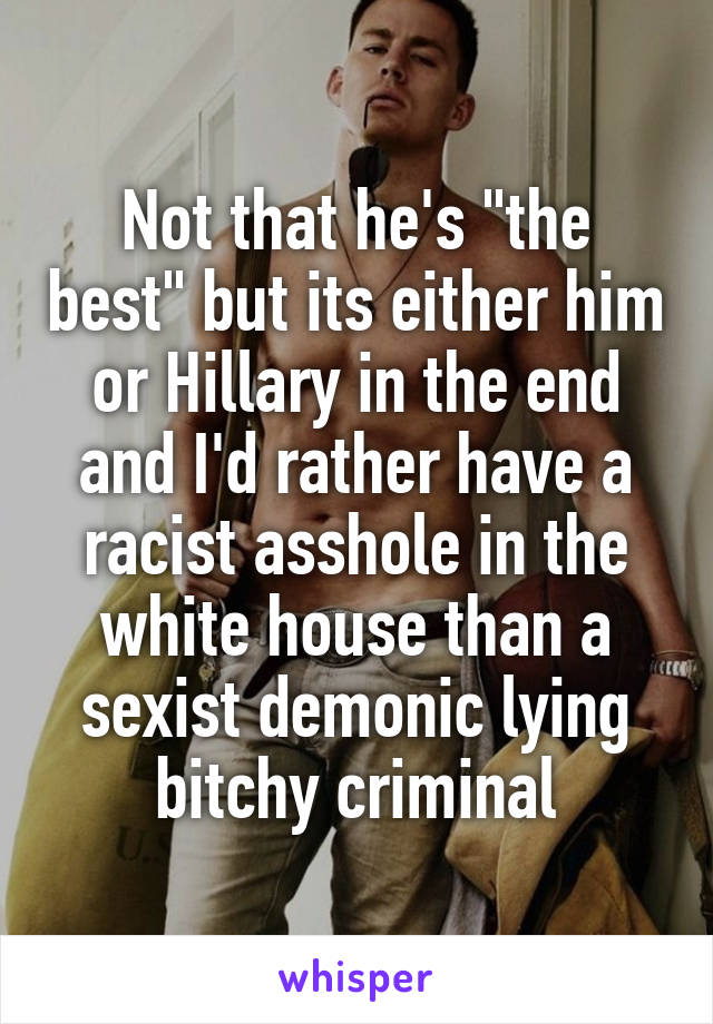 Not that he's "the best" but its either him or Hillary in the end and I'd rather have a racist asshole in the white house than a sexist demonic lying bitchy criminal