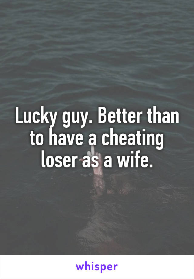 Lucky guy. Better than to have a cheating loser as a wife.