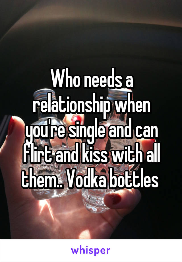 Who needs a relationship when you're single and can flirt and kiss with all them.. Vodka bottles 