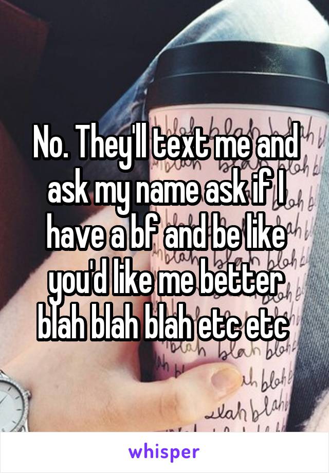 No. They'll text me and ask my name ask if I have a bf and be like you'd like me better blah blah blah etc etc 