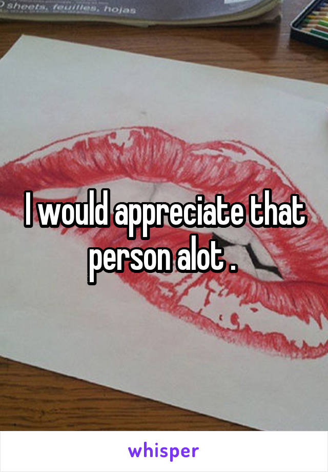 I would appreciate that person alot . 