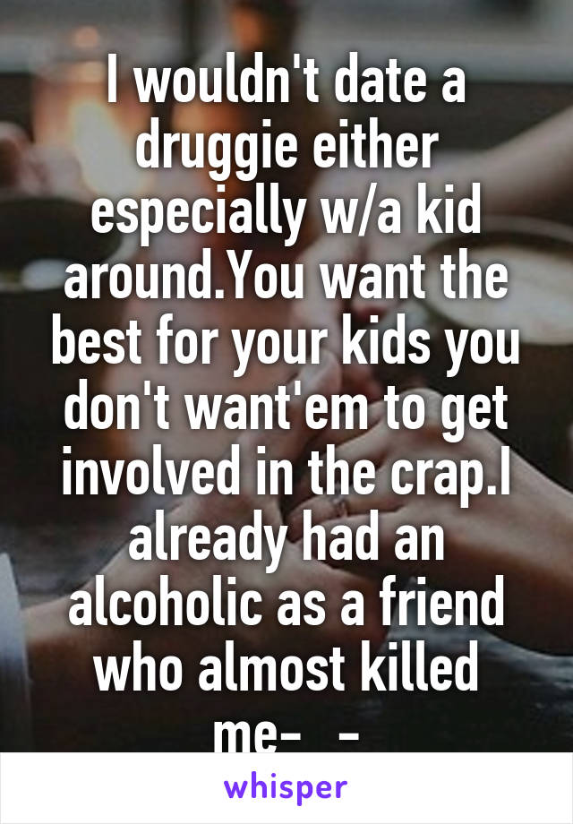 I wouldn't date a druggie either especially w/a kid around.You want the best for your kids you don't want'em to get involved in the crap.I already had an alcoholic as a friend who almost killed me-_-