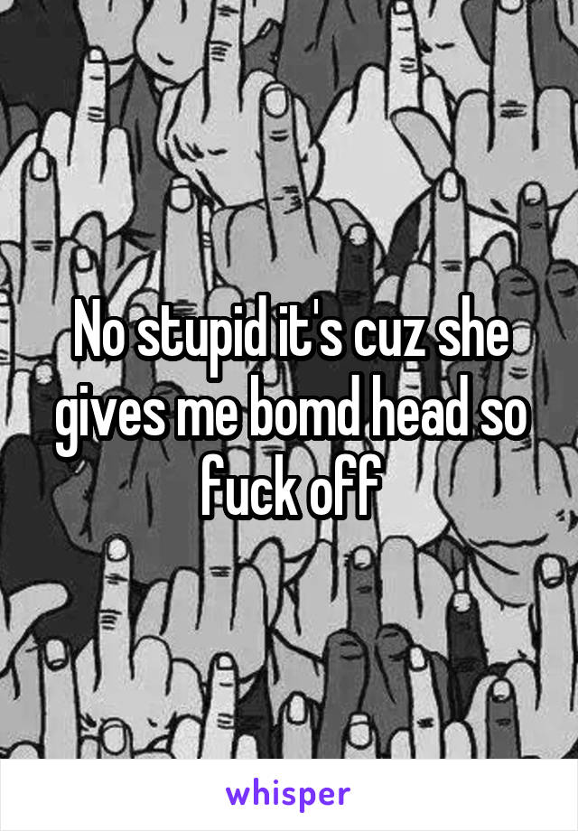 No stupid it's cuz she gives me bomd head so fuck off