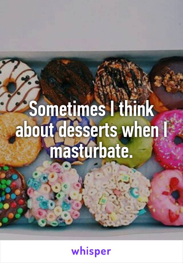 Sometimes I think about desserts when I masturbate.