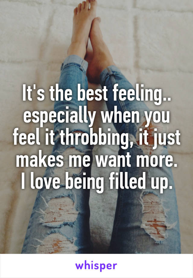 It's the best feeling.. especially when you feel it throbbing, it just makes me want more. I love being filled up.