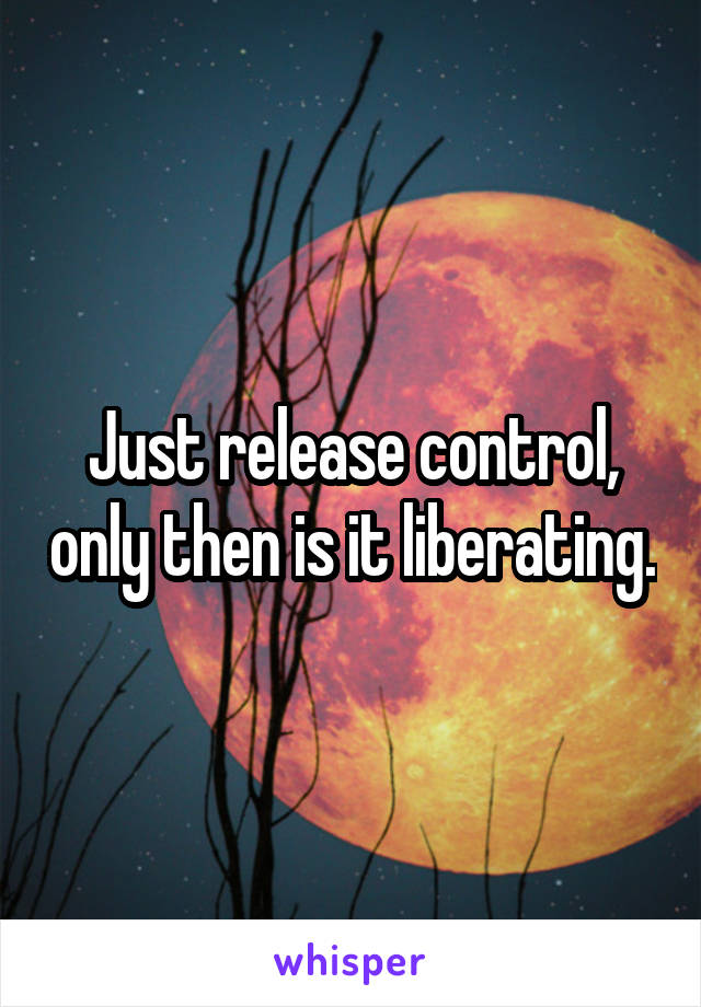Just release control, only then is it liberating.