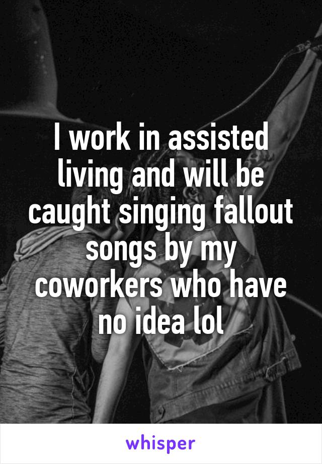 I work in assisted living and will be caught singing fallout songs by my coworkers who have no idea lol