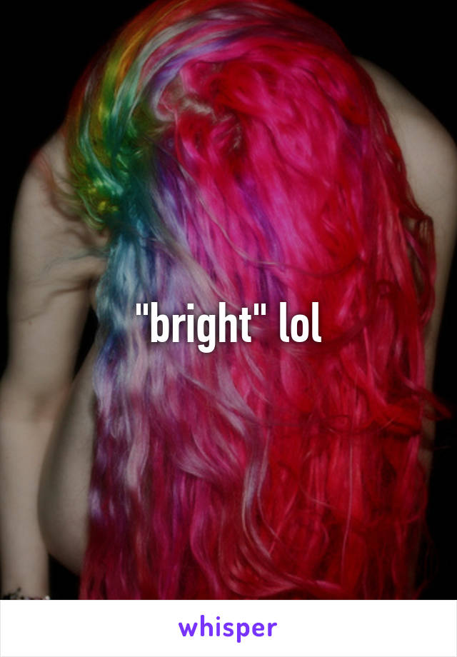 "bright" lol