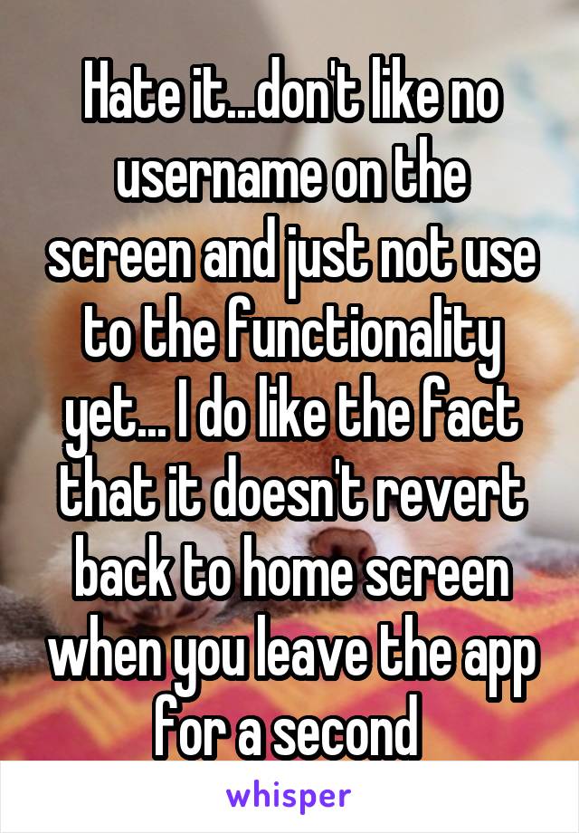 Hate it...don't like no username on the screen and just not use to the functionality yet... I do like the fact that it doesn't revert back to home screen when you leave the app for a second 