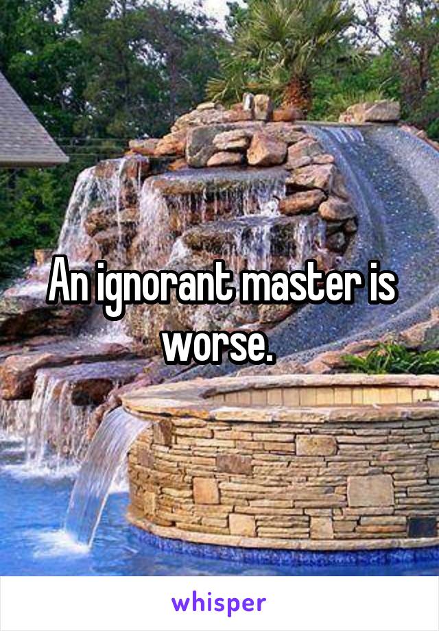 An ignorant master is worse. 