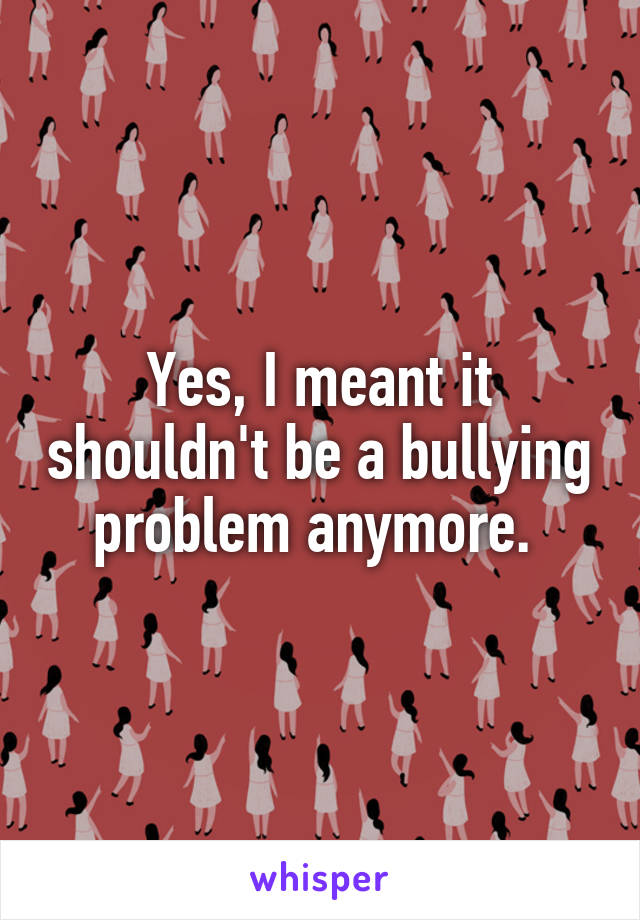 Yes, I meant it shouldn't be a bullying problem anymore. 