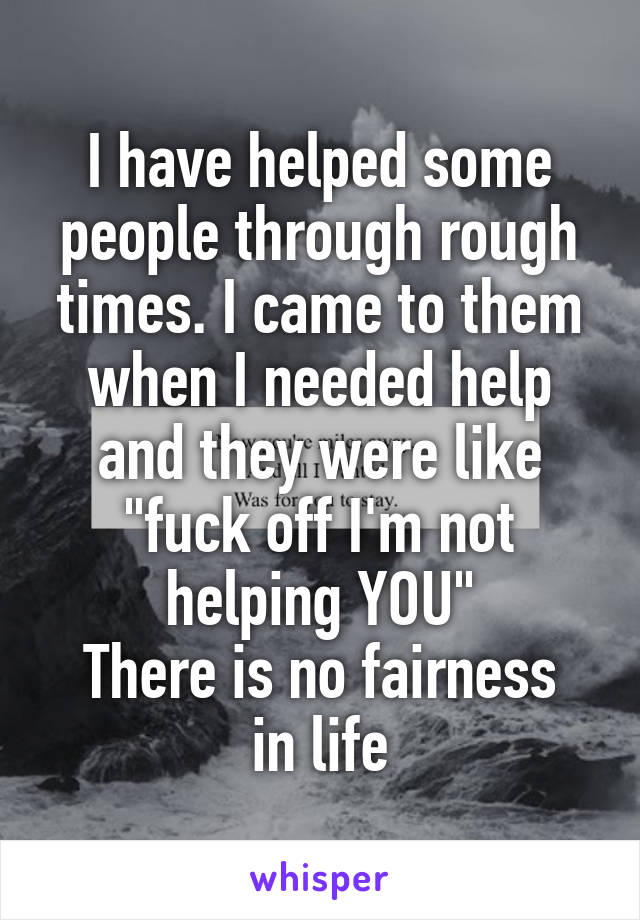 I have helped some people through rough times. I came to them when I needed help and they were like "fuck off I'm not helping YOU"
There is no fairness in life