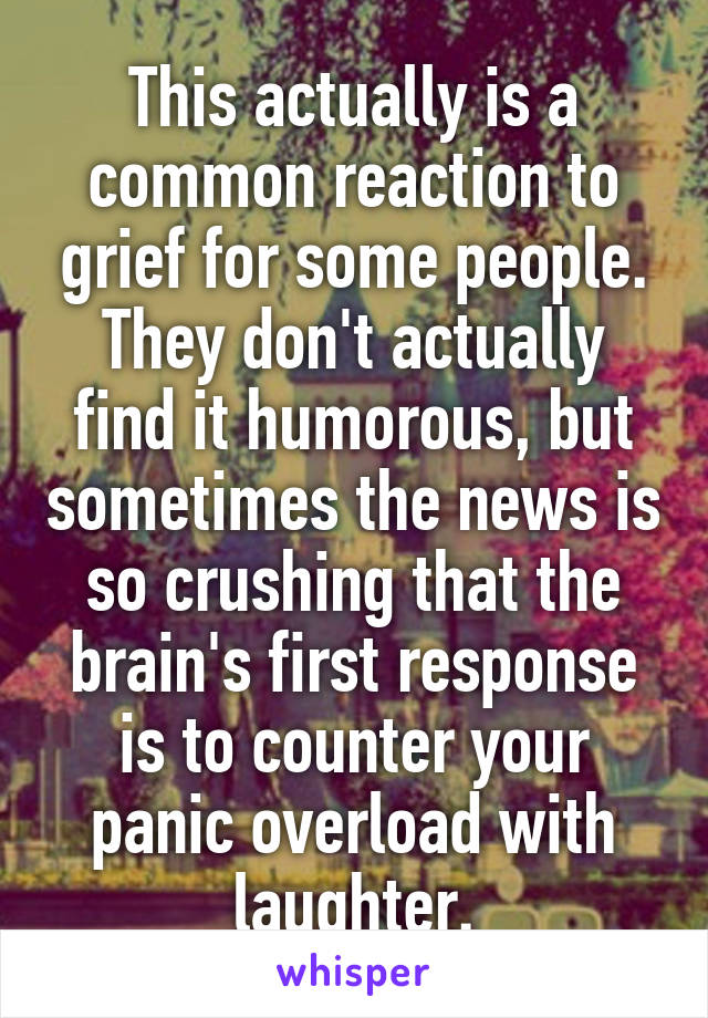 This actually is a common reaction to grief for some people. They don't actually find it humorous, but sometimes the news is so crushing that the brain's first response is to counter your panic overload with laughter.