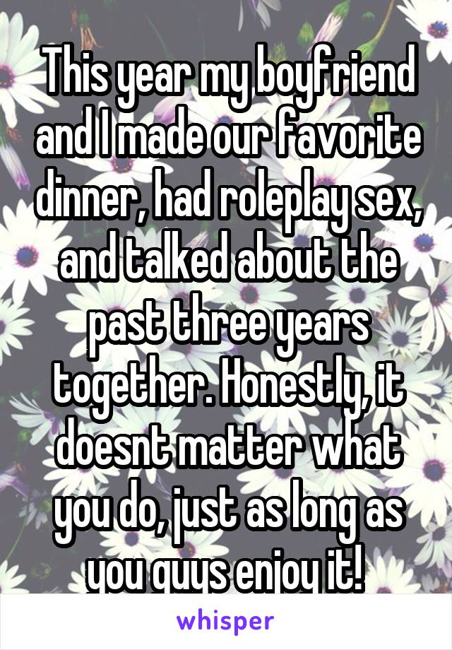 This year my boyfriend and I made our favorite dinner, had roleplay sex, and talked about the past three years together. Honestly, it doesnt matter what you do, just as long as you guys enjoy it! 