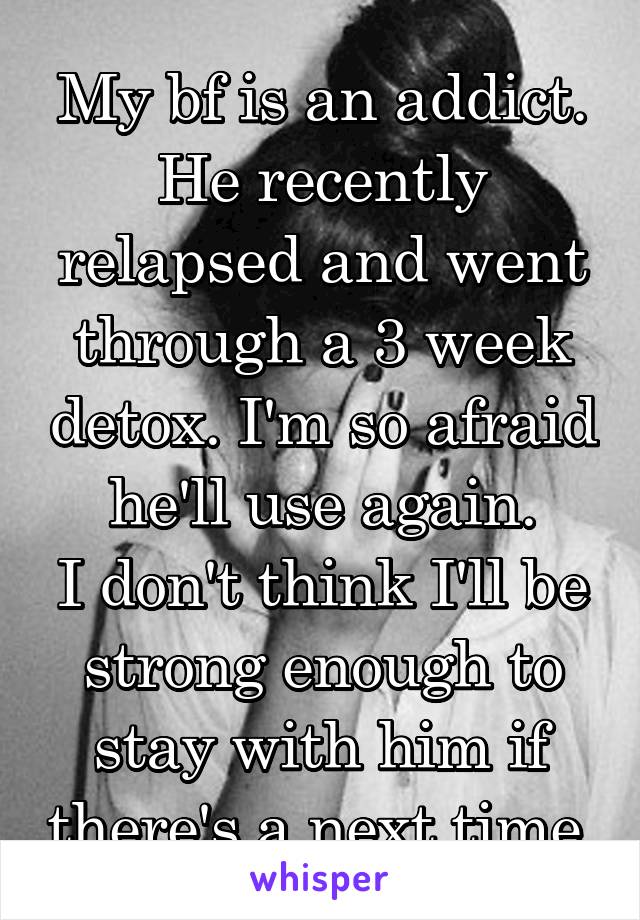 My bf is an addict.
He recently relapsed and went through a 3 week detox. I'm so afraid he'll use again.
I don't think I'll be strong enough to stay with him if there's a next time.