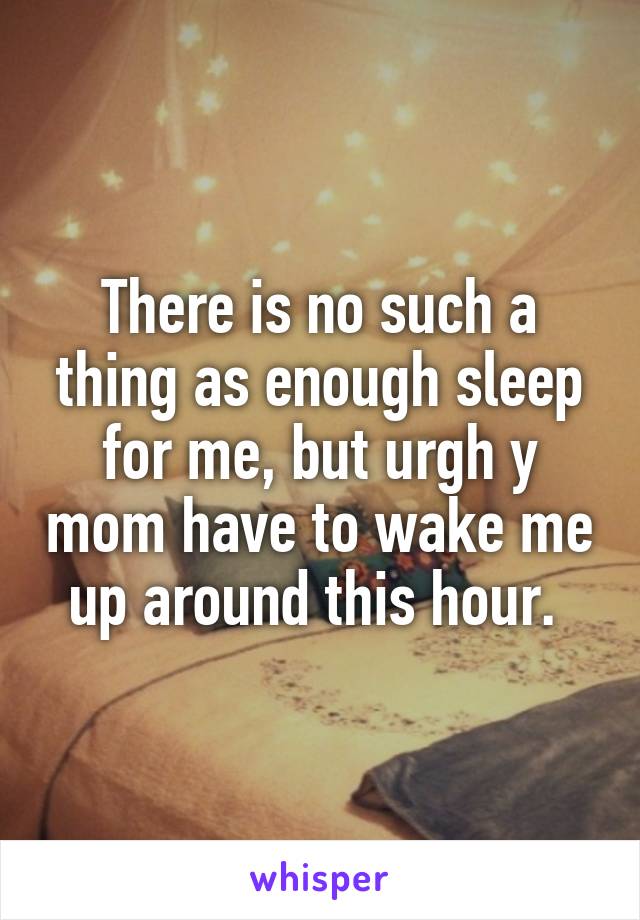 There is no such a thing as enough sleep for me, but urgh y mom have to wake me up around this hour. 
