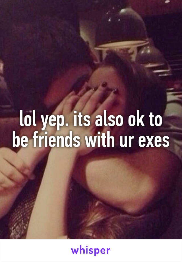lol yep. its also ok to be friends with ur exes
