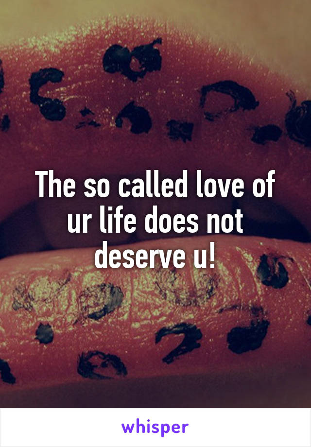 The so called love of ur life does not deserve u!