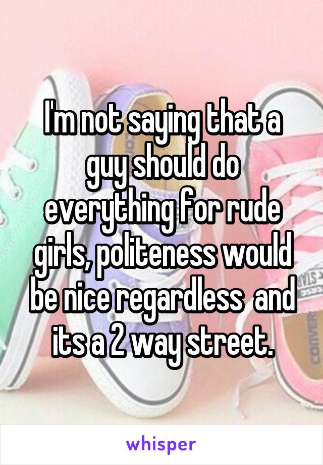 I'm not saying that a guy should do everything for rude girls, politeness would be nice regardless  and its a 2 way street.