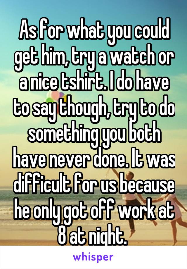 As for what you could get him, try a watch or a nice tshirt. I do have to say though, try to do something you both have never done. It was difficult for us because he only got off work at 8 at night. 