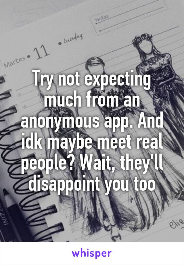 Try not expecting much from an anonymous app. And idk maybe meet real people? Wait, they'll disappoint you too