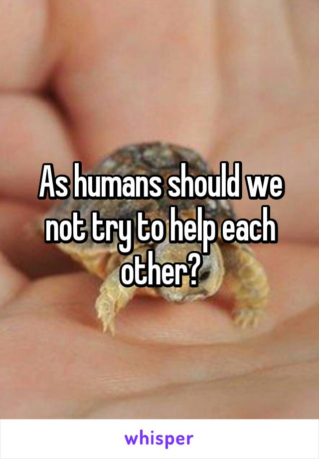 As humans should we not try to help each other?