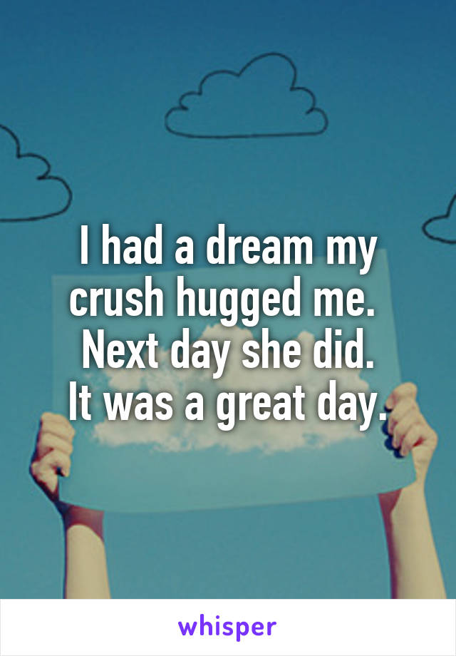 I had a dream my crush hugged me. 
Next day she did.
It was a great day.