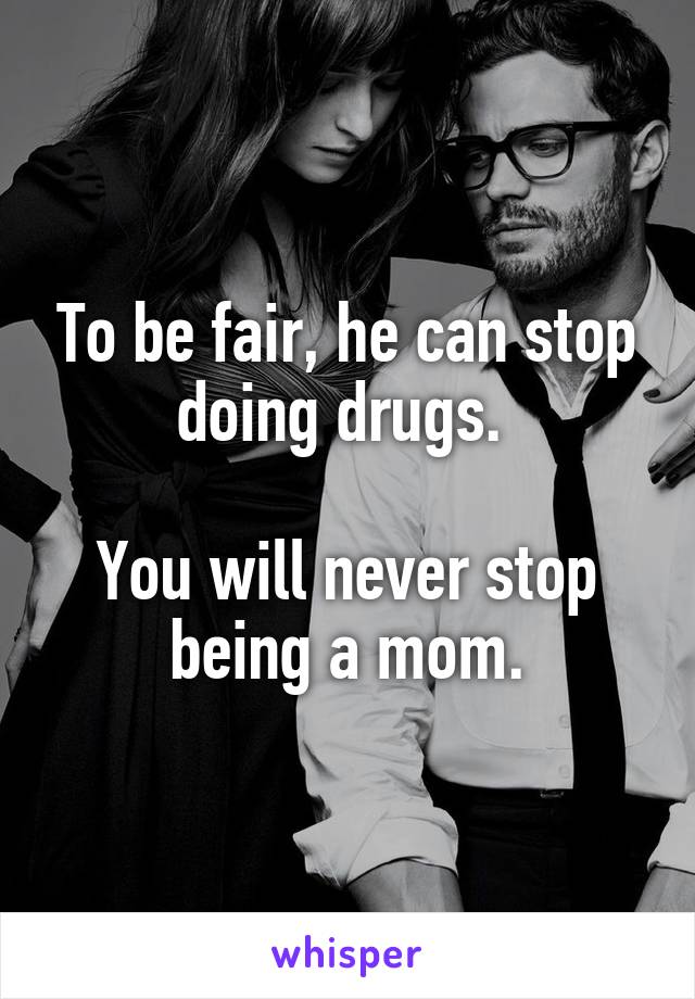 To be fair, he can stop doing drugs. 

You will never stop being a mom.