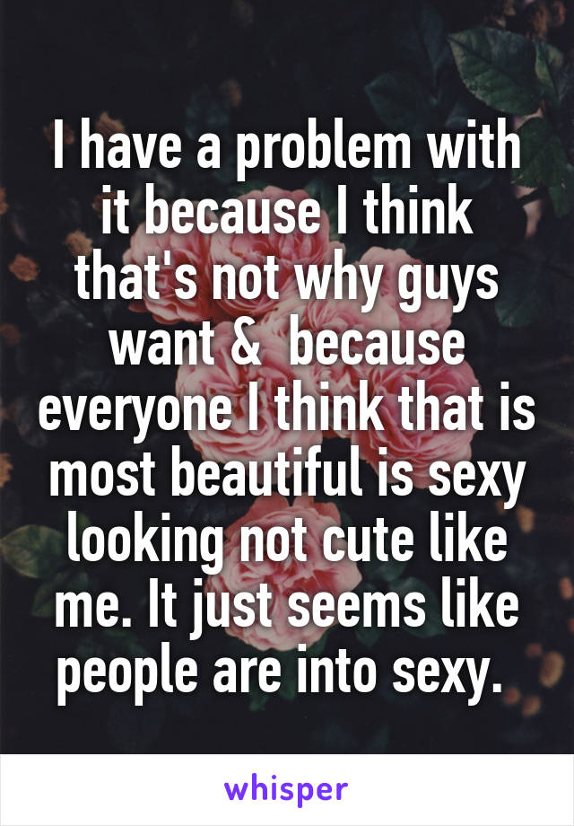 I have a problem with it because I think that's not why guys want &  because everyone I think that is most beautiful is sexy looking not cute like me. It just seems like people are into sexy. 