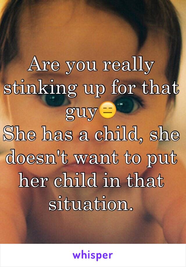 Are you really stinking up for that guy😑 
She has a child, she doesn't want to put her child in that situation.