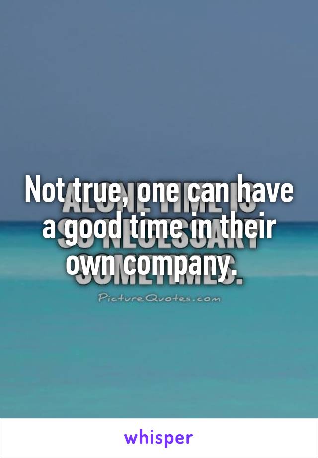 Not true, one can have a good time in their own company.  