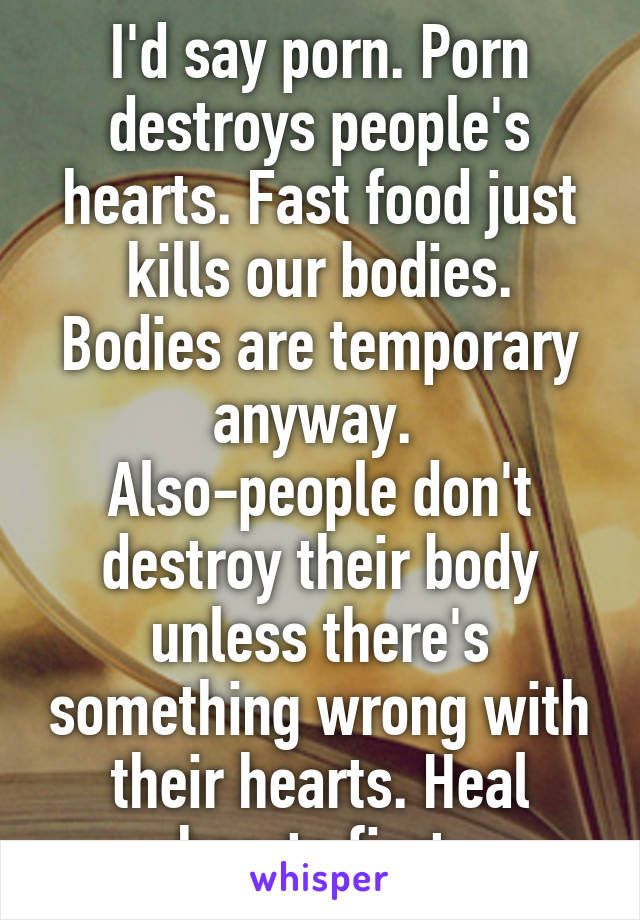 I'd say porn. Porn destroys people's hearts. Fast food just kills our bodies. Bodies are temporary anyway. 
Also-people don't destroy their body unless there's something wrong with their hearts. Heal hearts first.
