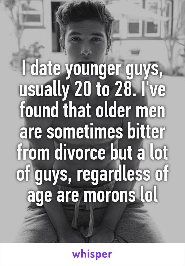 I date younger guys, usually 20 to 28. I've found that older men are sometimes bitter from divorce but a lot of guys, regardless of age are morons lol