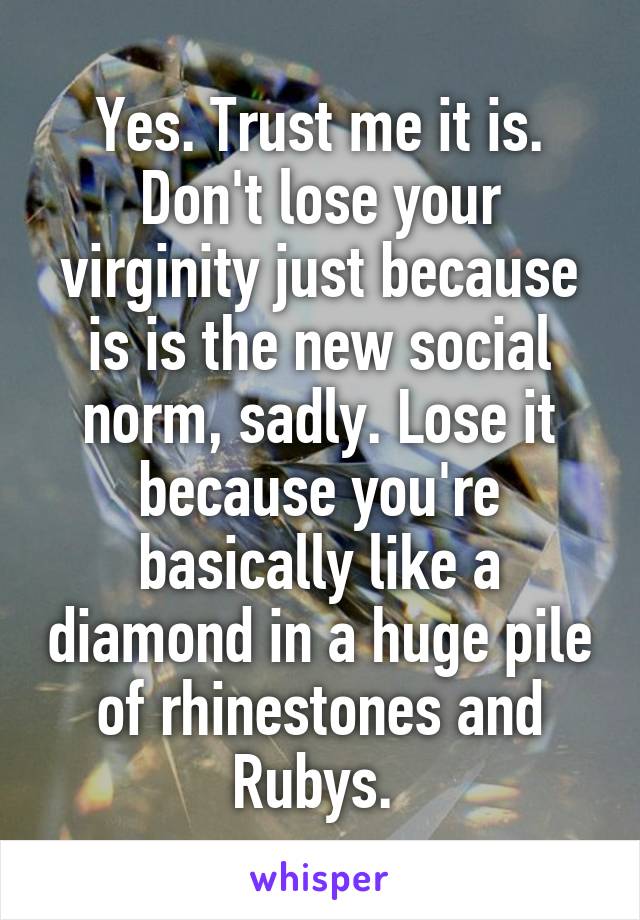 Yes. Trust me it is. Don't lose your virginity just because is is the new social norm, sadly. Lose it because you're basically like a diamond in a huge pile of rhinestones and Rubys. 