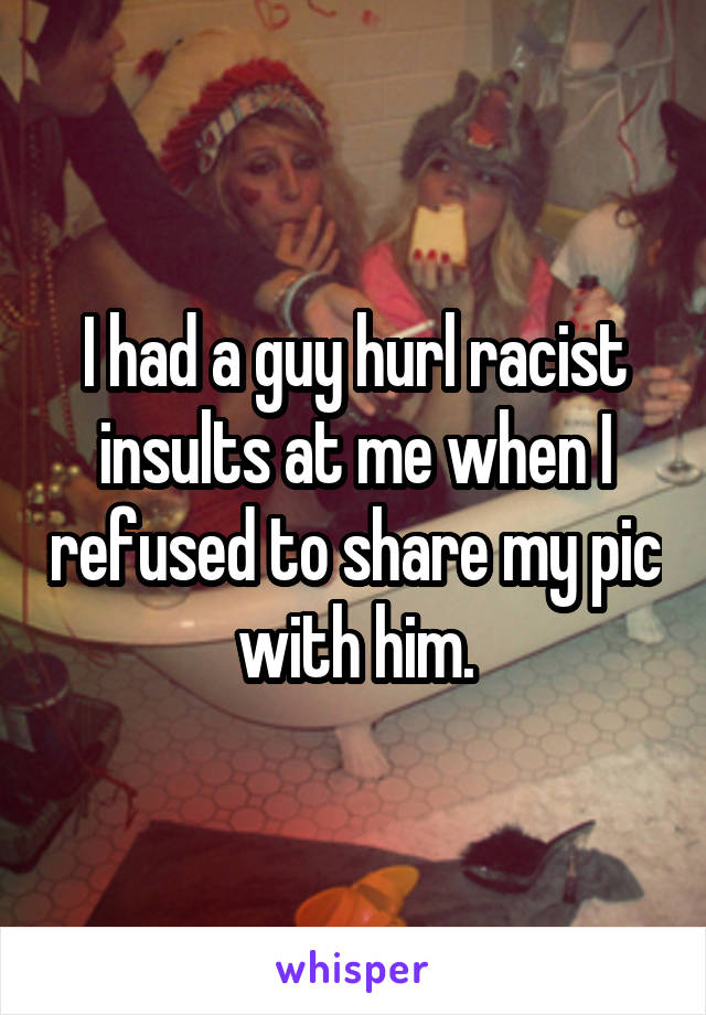 I had a guy hurl racist insults at me when I refused to share my pic with him.