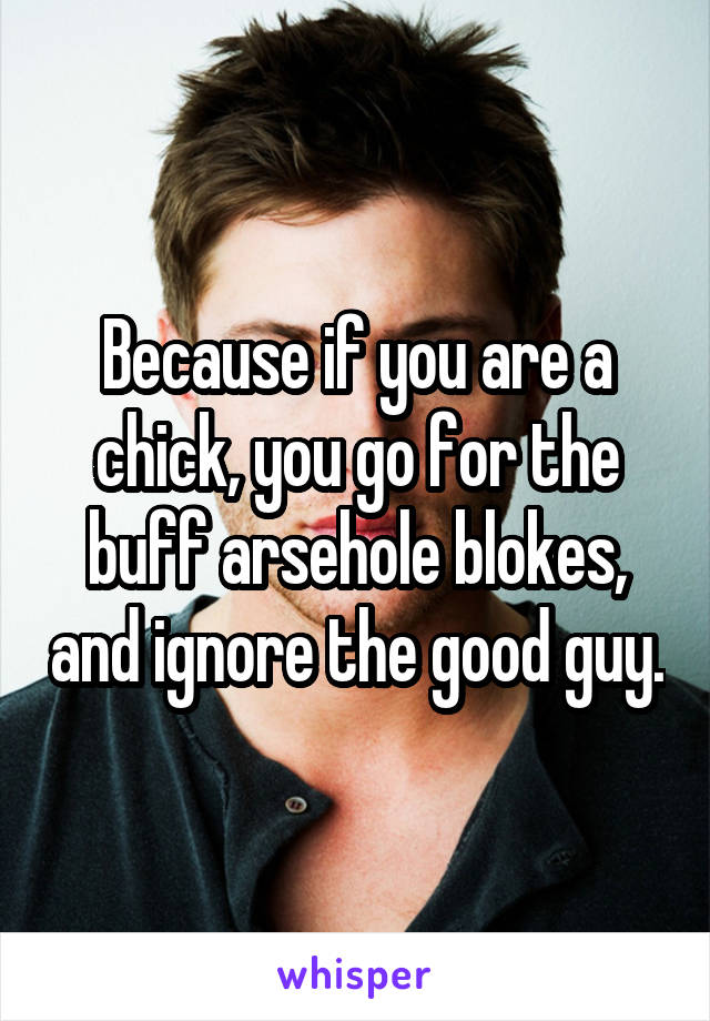 Because if you are a chick, you go for the buff arsehole blokes, and ignore the good guy.