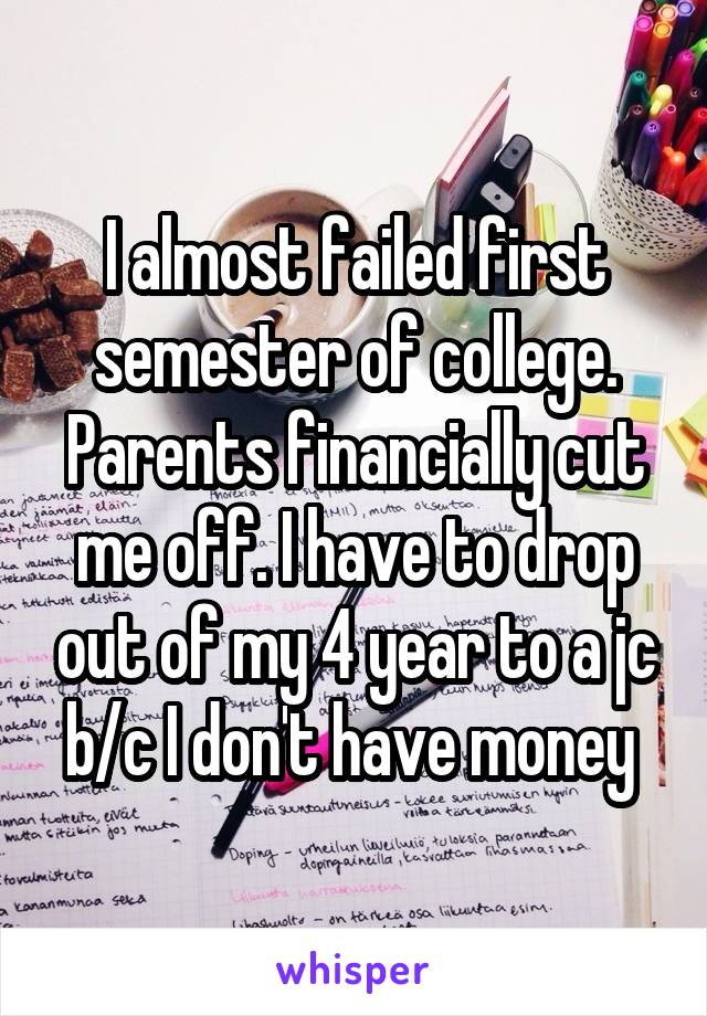 I almost failed first semester of college. Parents financially cut me off. I have to drop out of my 4 year to a jc b/c I don't have money 
