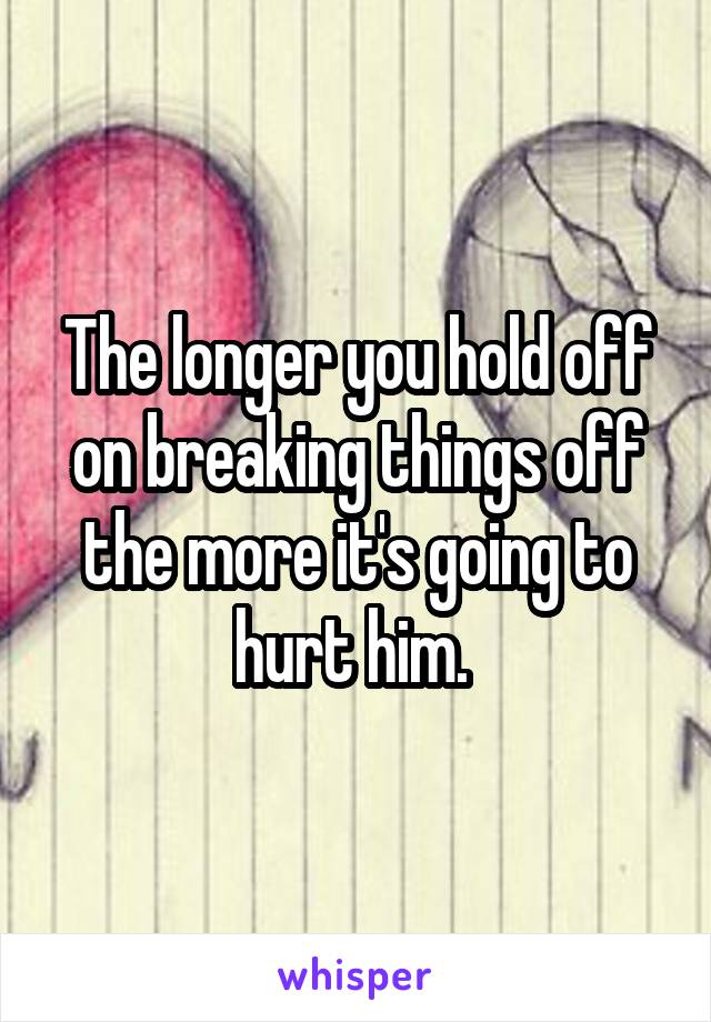 The longer you hold off on breaking things off the more it's going to hurt him. 