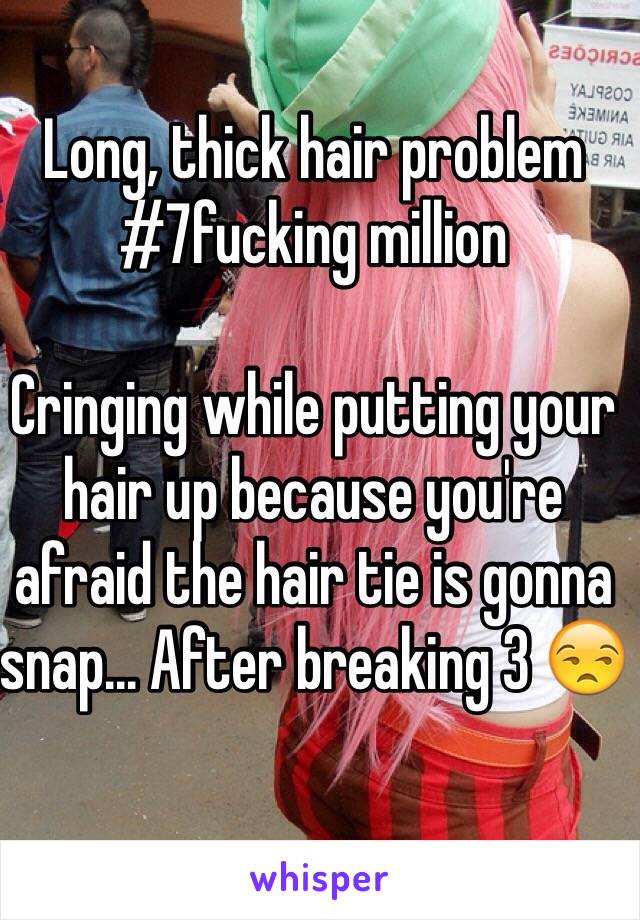 Long, thick hair problem #7fucking million

Cringing while putting your hair up because you're afraid the hair tie is gonna snap... After breaking 3 😒