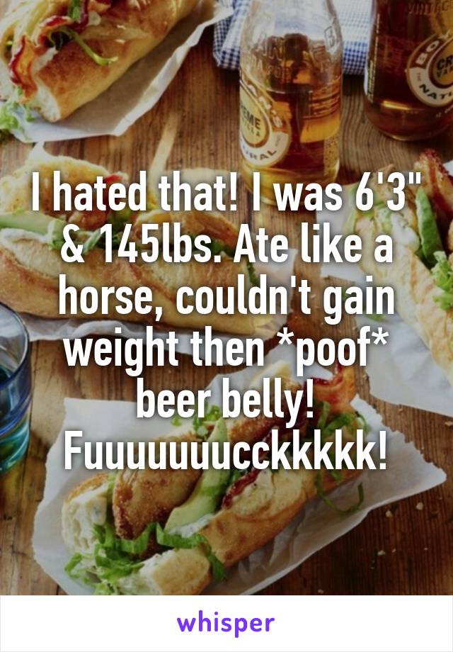 I hated that! I was 6'3" & 145lbs. Ate like a horse, couldn't gain weight then *poof* beer belly!
Fuuuuuuucckkkkk!