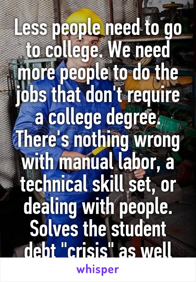 Less people need to go to college. We need more people to do the jobs that don't require a college degree. There's nothing wrong with manual labor, a technical skill set, or dealing with people. Solves the student debt "crisis" as well