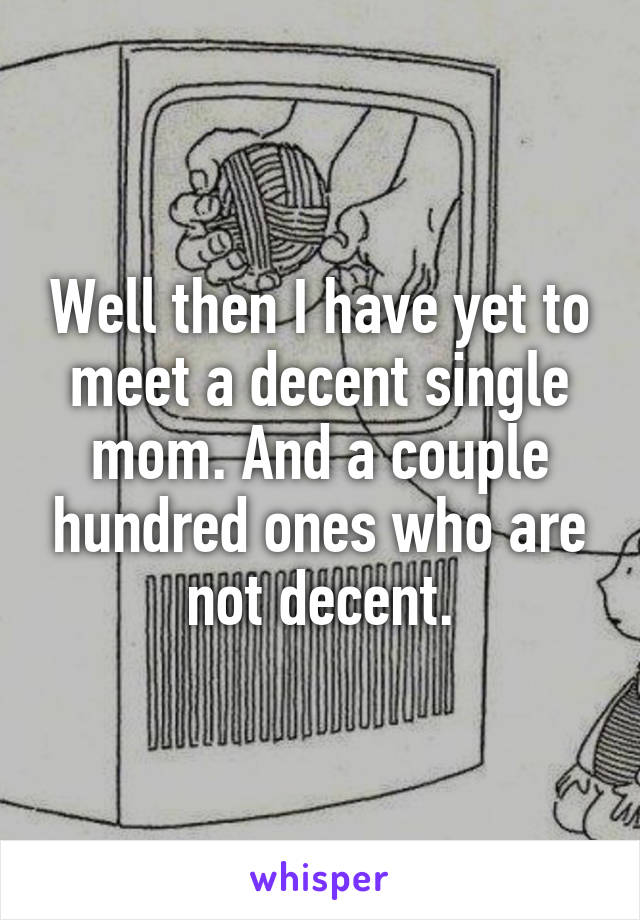 Well then I have yet to meet a decent single mom. And a couple hundred ones who are not decent.