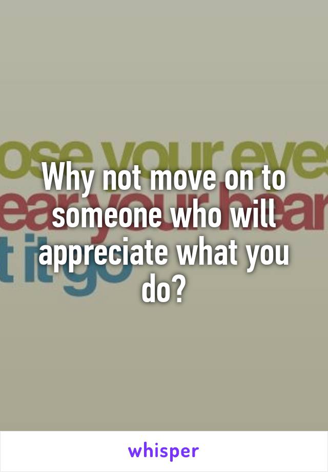 Why not move on to someone who will appreciate what you do?