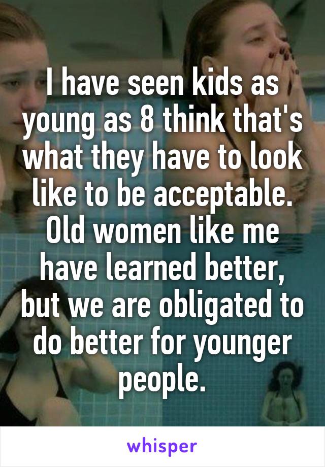 I have seen kids as young as 8 think that's what they have to look like to be acceptable.
Old women like me have learned better, but we are obligated to do better for younger people.