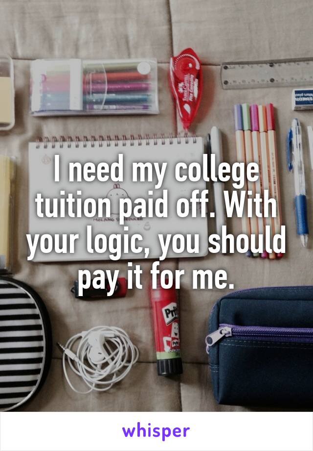 I need my college tuition paid off. With your logic, you should pay it for me.