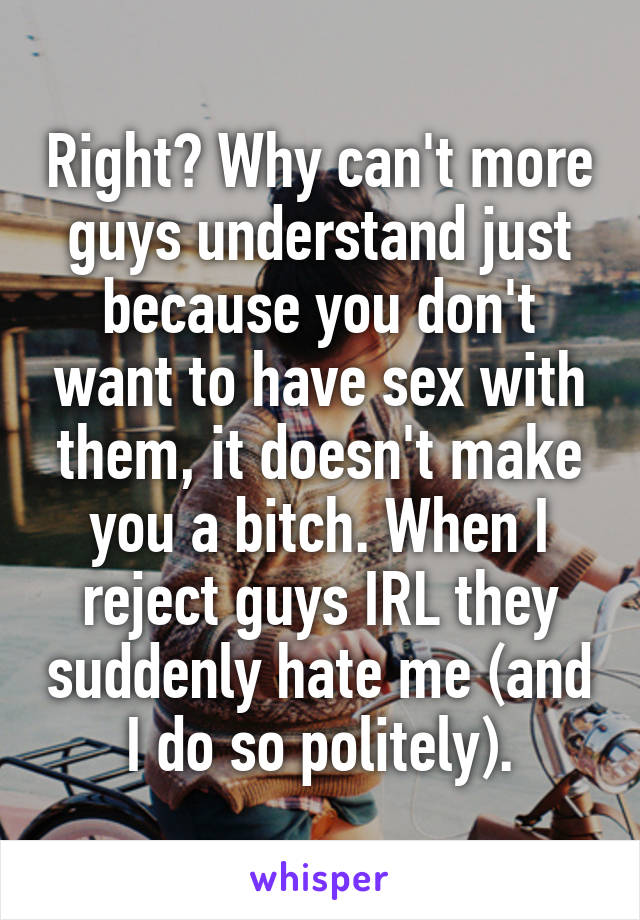 Right? Why can't more guys understand just because you don't want to have sex with them, it doesn't make you a bitch. When I reject guys IRL they suddenly hate me (and I do so politely).