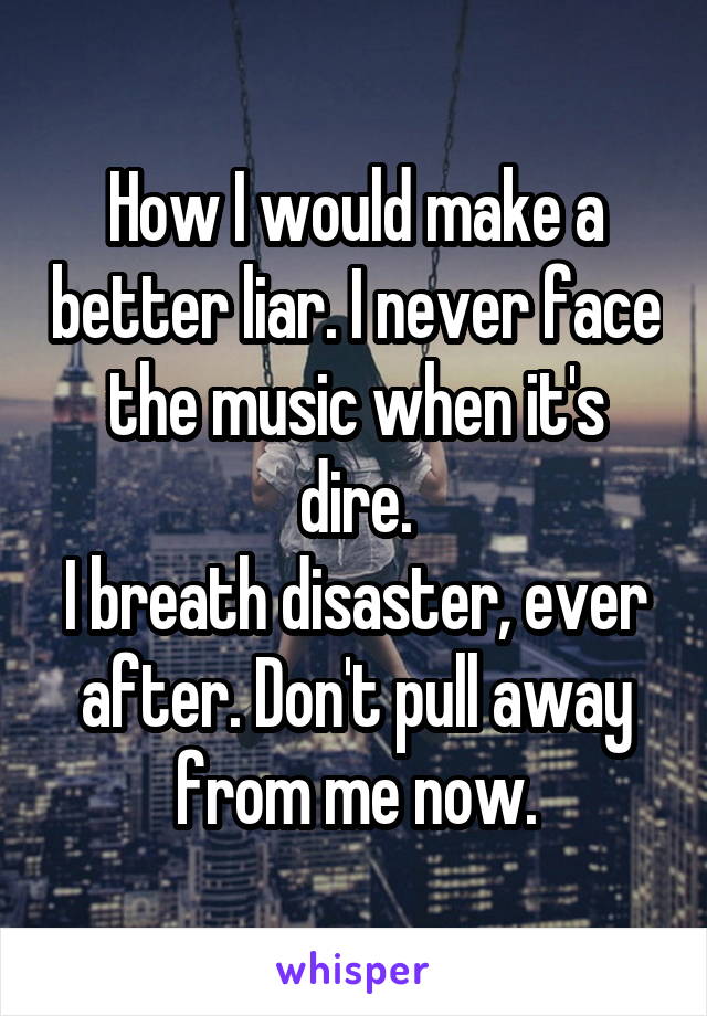 How I would make a better liar. I never face the music when it's dire.
I breath disaster, ever after. Don't pull away from me now.